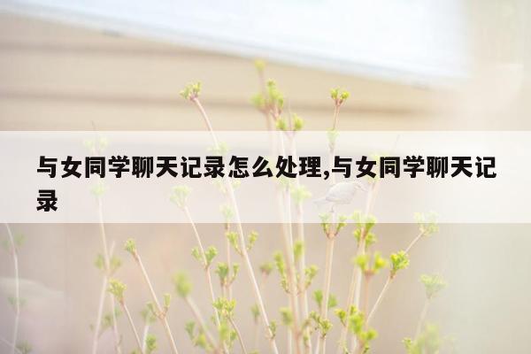 与女同学聊天记录怎么处理,与女同学聊天记录