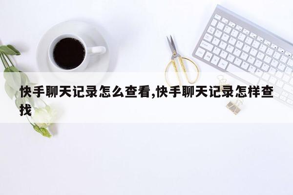 快手聊天记录怎么查看,快手聊天记录怎样查找