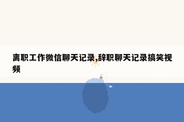 离职工作微信聊天记录,辞职聊天记录搞笑视频