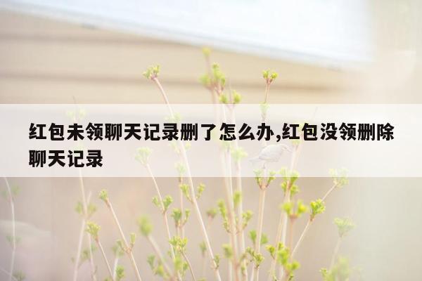 红包未领聊天记录删了怎么办,红包没领删除聊天记录