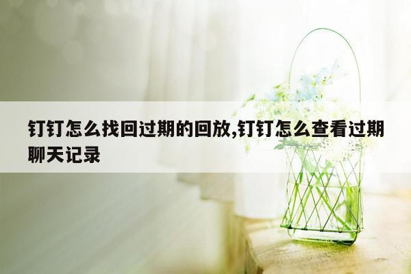 钉钉怎么找回过期的回放,钉钉怎么查看过期聊天记录