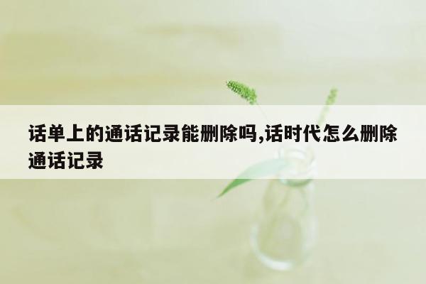 话单上的通话记录能删除吗,话时代怎么删除通话记录