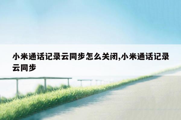 小米通话记录云同步怎么关闭,小米通话记录云同步