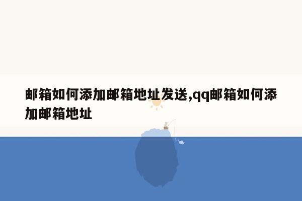 邮箱如何添加邮箱地址发送,qq邮箱如何添加邮箱地址