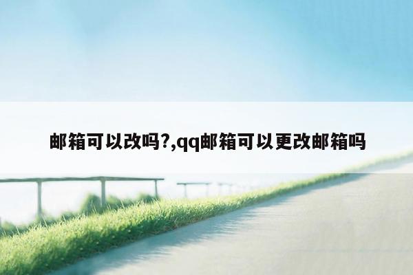 邮箱可以改吗?,qq邮箱可以更改邮箱吗