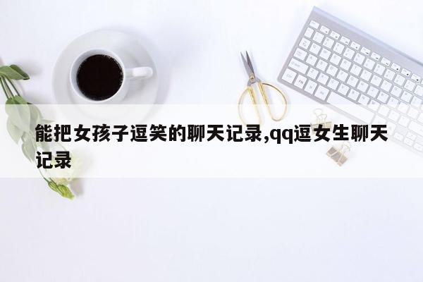 能把女孩子逗笑的聊天记录,qq逗女生聊天记录