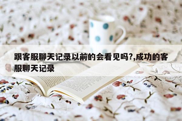 跟客服聊天记录以前的会看见吗?,成功的客服聊天记录