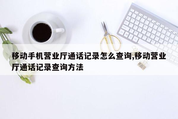 移动手机营业厅通话记录怎么查询,移动营业厅通话记录查询方法