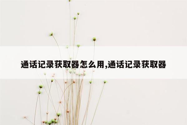 通话记录获取器怎么用,通话记录获取器