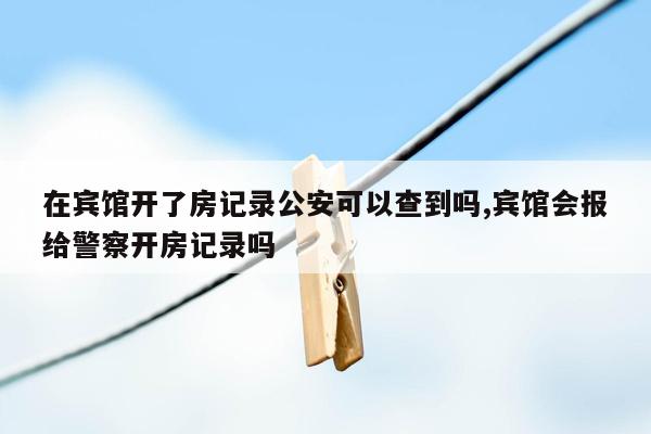 在宾馆开了房记录公安可以查到吗,宾馆会报给警察开房记录吗