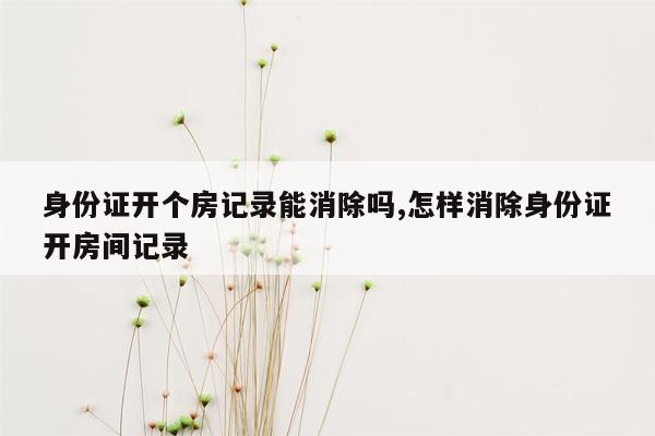 身份证开个房记录能消除吗,怎样消除身份证开房间记录