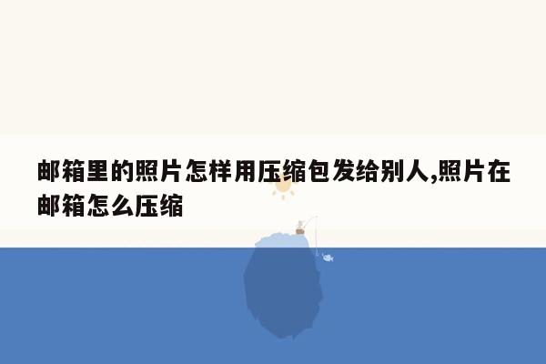 邮箱里的照片怎样用压缩包发给别人,照片在邮箱怎么压缩