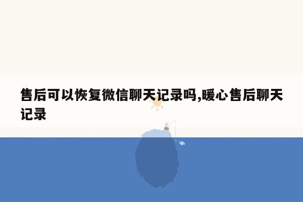 售后可以恢复微信聊天记录吗,暖心售后聊天记录