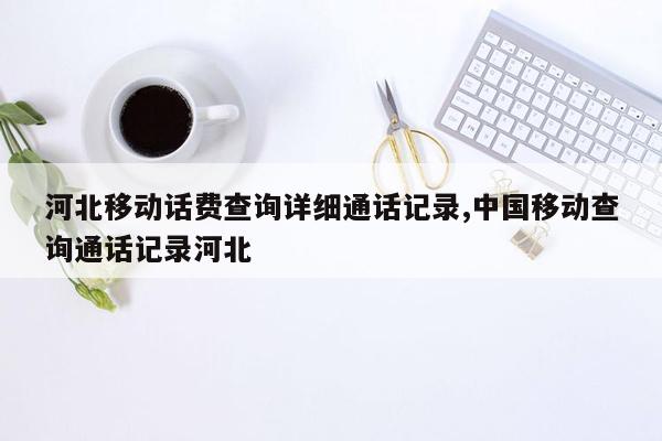 河北移动话费查询详细通话记录,中国移动查询通话记录河北