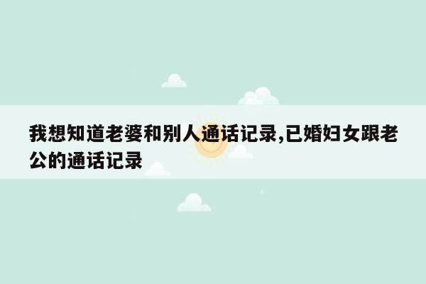 我想知道老婆和别人通话记录,已婚妇女跟老公的通话记录