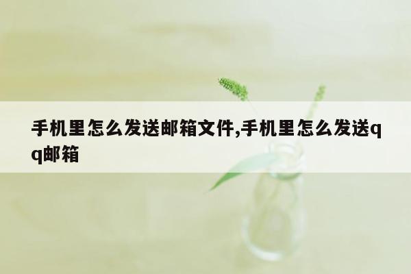 手机里怎么发送邮箱文件,手机里怎么发送qq邮箱