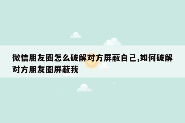 微信朋友圈怎么破解对方屏蔽自己,如何破解对方朋友圈屏蔽我