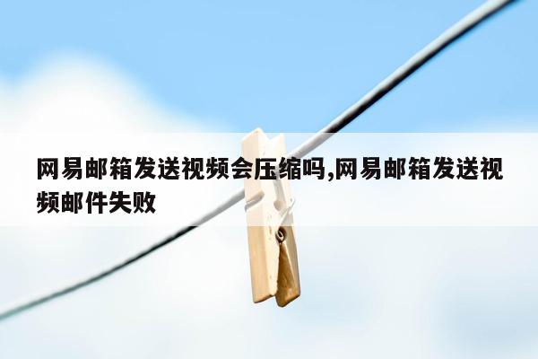 网易邮箱发送视频会压缩吗,网易邮箱发送视频邮件失败