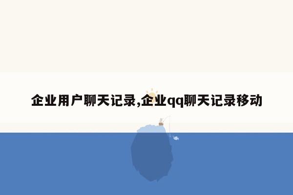 企业用户聊天记录,企业qq聊天记录移动