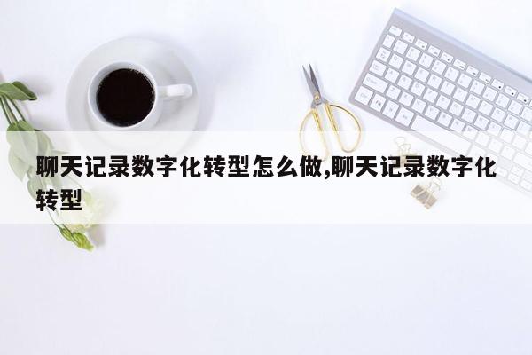 聊天记录数字化转型怎么做,聊天记录数字化转型