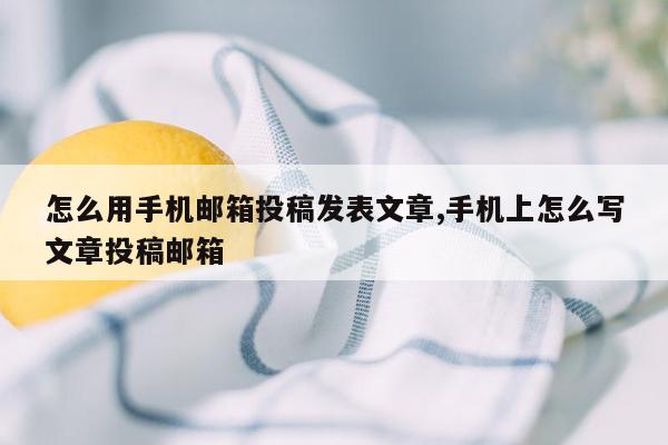 怎么用手机邮箱投稿发表文章,手机上怎么写文章投稿邮箱