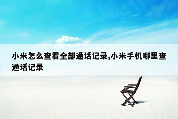 小米怎么查看全部通话记录,小米手机哪里查通话记录